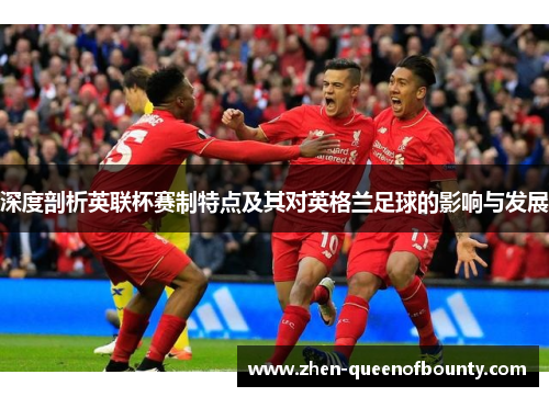 深度剖析英联杯赛制特点及其对英格兰足球的影响与发展