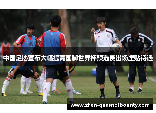中国足协宣布大幅提高国脚世界杯预选赛出场津贴待遇 中国足协宣布大幅提高国脚世界杯预选赛出场津贴待遇