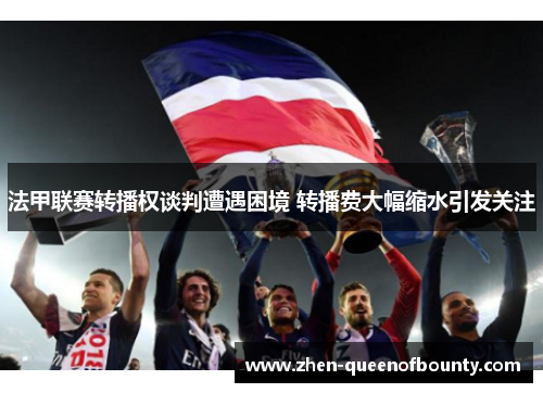 法甲联赛转播权谈判遭遇困境 转播费大幅缩水引发关注