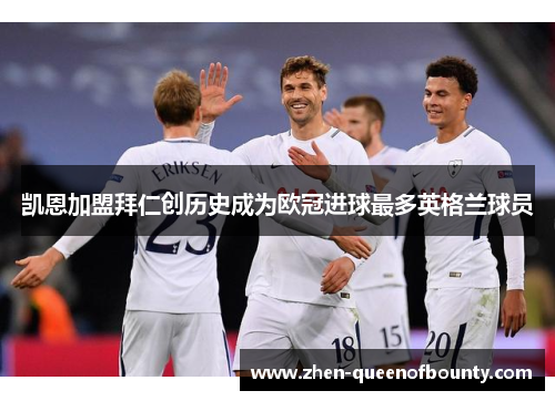 凯恩加盟拜仁创历史成为欧冠进球最多英格兰球员 凯恩加盟拜仁创历史成为欧冠进球最多英格兰球员